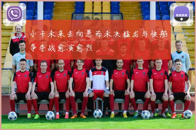 小卡未来去向悬而未决猛龙与快船争夺战愈演愈烈