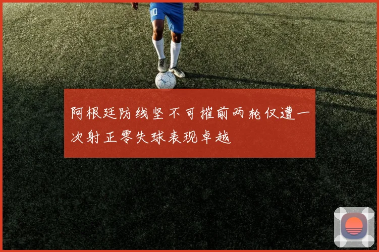 阿根廷防线坚不可摧前两轮仅遭一次射正零失球表现卓越