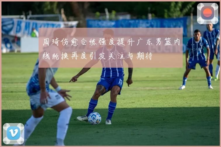 周琦伤愈合练强度提升广东男篮内线轮换再度引发关注与期待