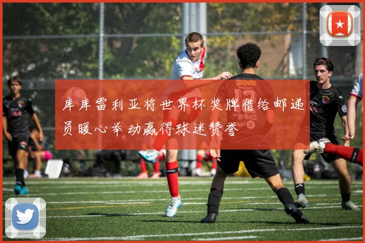 库库雷利亚将世界杯奖牌借给邮递员暖心举动赢得球迷赞誉