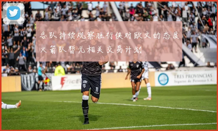 各队持续观察独行侠对欧文的态度火箭队暂无相关交易计划