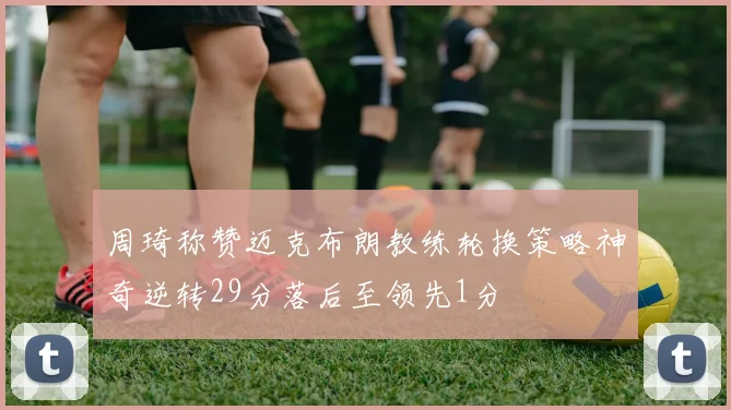 周琦称赞迈克布朗教练轮换策略神奇逆转29分落后至领先1分