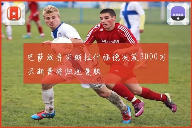巴萨放弃买断拉什福德决策3000万买断费将归还曼联