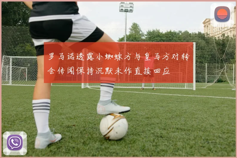 罗马诺透露小蜘蛛方与皇马方对转会传闻保持沉默未作直接回应