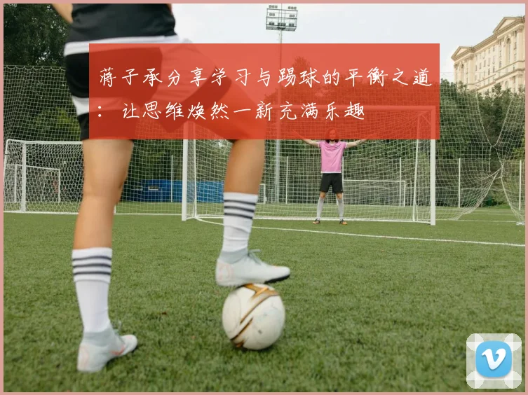 蒋子承分享学习与踢球的平衡之道:让思维焕然一新充满乐趣
