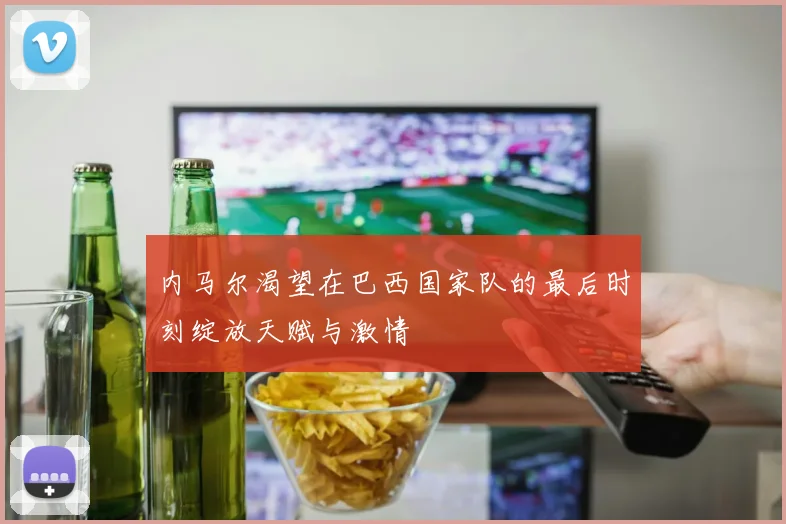 内马尔渴望在巴西国家队的最后时刻绽放天赋与激情