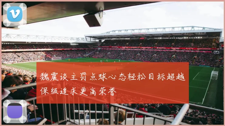 魏震谈主罚点球心态轻松目标超越保级追求更高荣誉