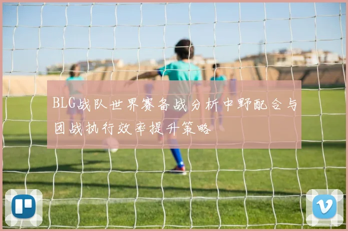 BLG战队世界赛备战分析中野配合与团战执行效率提升策略
