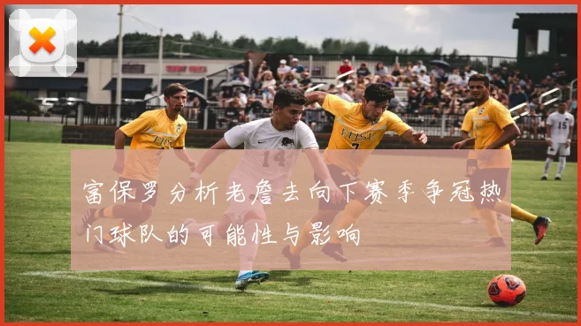富保罗分析老詹去向下赛季争冠热门球队的可能性与影响