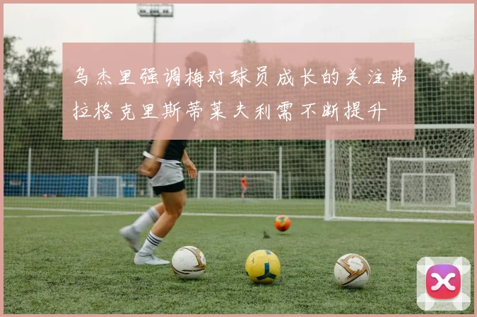 乌杰里强调梅对球员成长的关注弗拉格克里斯蒂莱夫利需不断提升