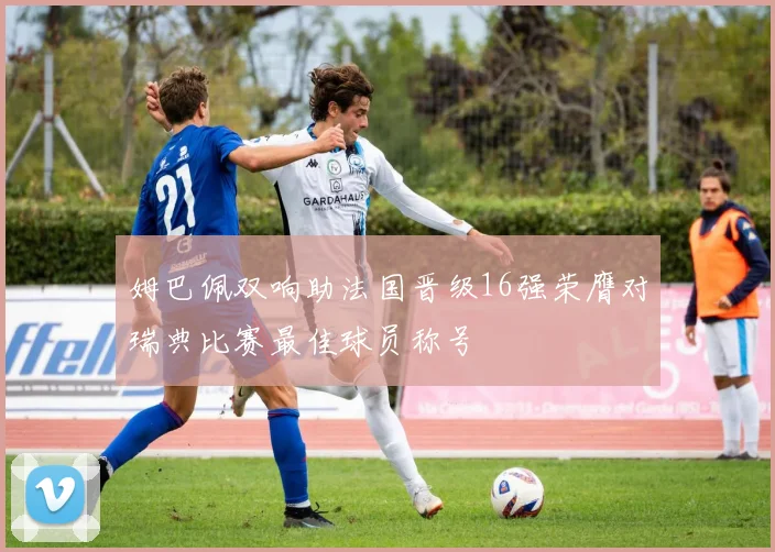 姆巴佩双响助法国晋级16强荣膺对瑞典比赛最佳球员称号