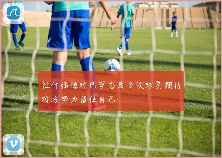 拉什福德对巴萨态度冷淡球员期待对方努力留住自己