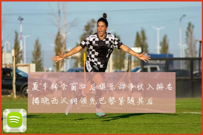 夏季转会窗口后俱乐部净收入排名揭晓西汉姆领先巴黎紧随其后